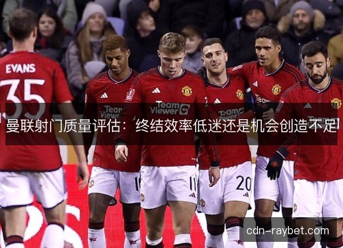 曼联射门质量评估：终结效率低迷还是机会创造不足